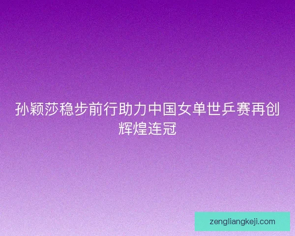 孙颖莎稳步前行助力中国女单世乒赛再创辉煌连冠